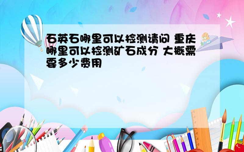 石英石哪里可以检测请问 重庆哪里可以检测矿石成分 大概需要多少费用