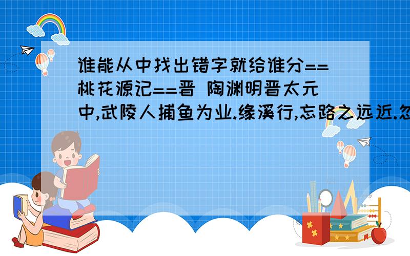 谁能从中找出错字就给谁分==桃花源记==晋 陶渊明晋太元中,武陵人捕鱼为业.缘溪行,忘路之远近.忽逢桃花林,夹岸数百步,中无杂树,芳草鲜美,落英缤纷.渔人甚异之,复前行,欲穷其林.林尽水源,