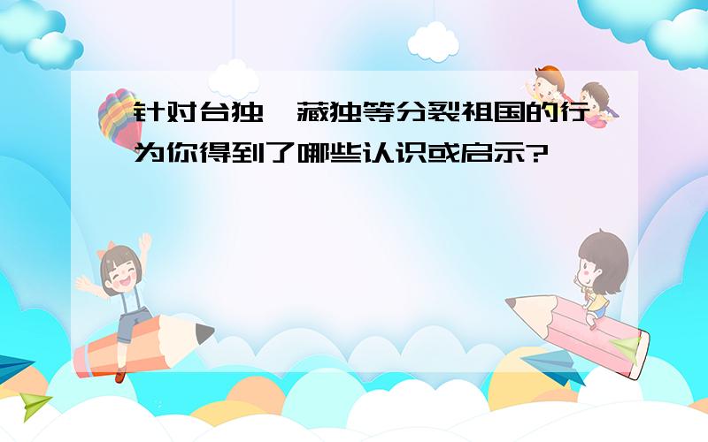 针对台独,藏独等分裂祖国的行为你得到了哪些认识或启示?