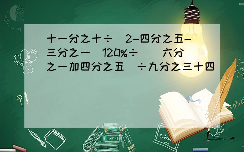 十一分之十÷(2-四分之五-三分之一)120%÷[（六分之一加四分之五）÷九分之三十四]