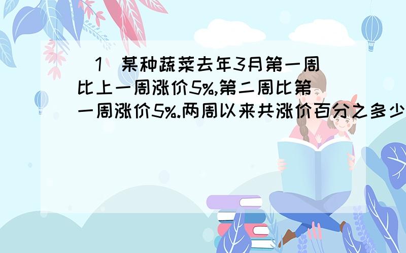 （1）某种蔬菜去年3月第一周比上一周涨价5%,第二周比第一周涨价5%.两周以来共涨价百分之多少?（2）红光农场去年植树的数量比前年成活的树木多50%,去年的成活率是80%.去年成活的树木数量