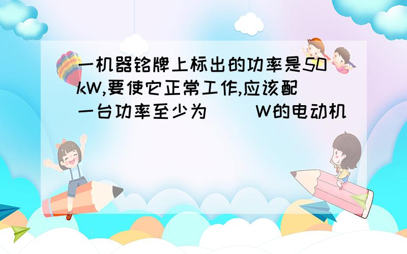 一机器铭牌上标出的功率是50kW,要使它正常工作,应该配一台功率至少为( )W的电动机