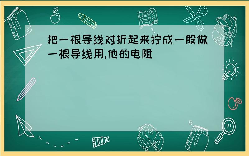 把一根导线对折起来拧成一股做一根导线用,他的电阻