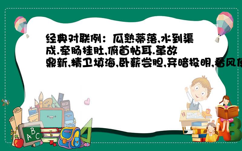 经典对联例：瓜熟蒂落,水到渠成.牵肠挂肚,俯首帖耳.革故鼎新,精卫填海,卧薪尝胆,弃暗投明,看风使舵,卸磨杀驴,绳锯木断,开门揖盗,狗仗人势,色厉内荏,胸有成竹,望梅止渴,