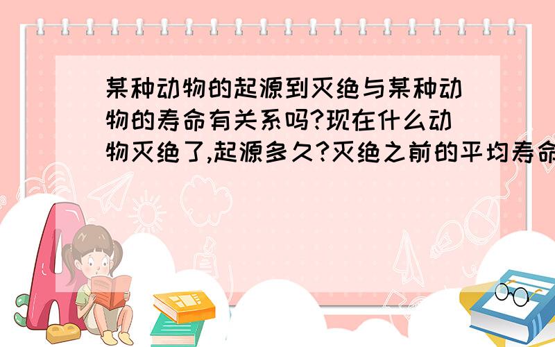 某种动物的起源到灭绝与某种动物的寿命有关系吗?现在什么动物灭绝了,起源多久?灭绝之前的平均寿命可以活多久?