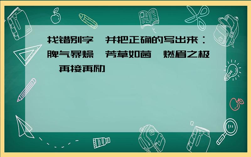 找错别字,并把正确的写出来：脾气暴燥,芳草如菌,燃眉之极,再接再励