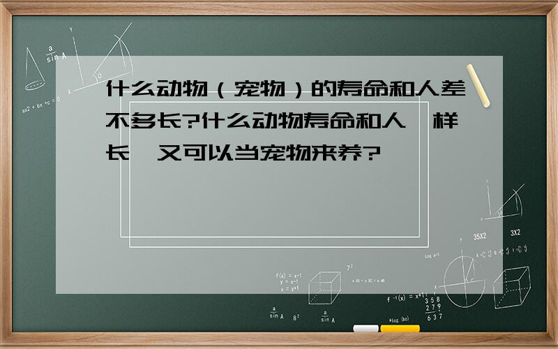 什么动物（宠物）的寿命和人差不多长?什么动物寿命和人一样长,又可以当宠物来养?