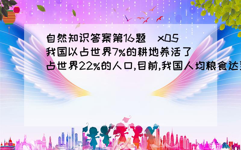 自然知识答案第16题\x05我国以占世界7%的耕地养活了占世界22%的人口,目前,我国人均粮食达到 （单选 2.0分）选择答案\x05\x05A、 180公斤\x05 \x05B、 280公斤\x05C、 380公斤\x05 \x05D、 480公斤第17题\x0