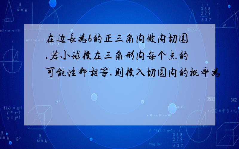 在边长为6的正三角内做内切圆,若小球投在三角形内每个点的可能性都相等,则投入切圆内的概率为