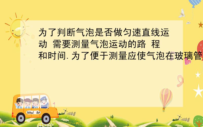 为了判断气泡是否做匀速直线运动 需要测量气泡运动的路 程和时间.为了便于测量应使气泡在玻璃管内运动的较