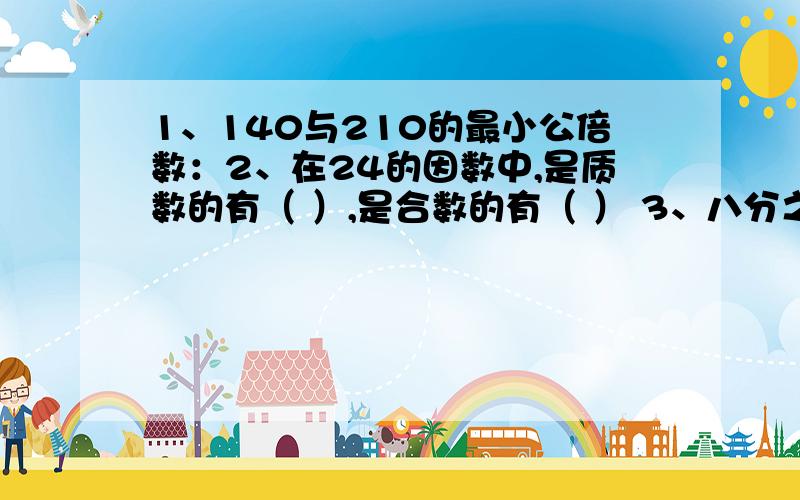 1、140与210的最小公倍数：2、在24的因数中,是质数的有（ ）,是合数的有（ ） 3、八分之?等于十五除以十二等于四分之?分之二十