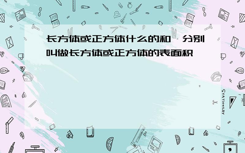 长方体或正方体什么的和,分别叫做长方体或正方体的表面积