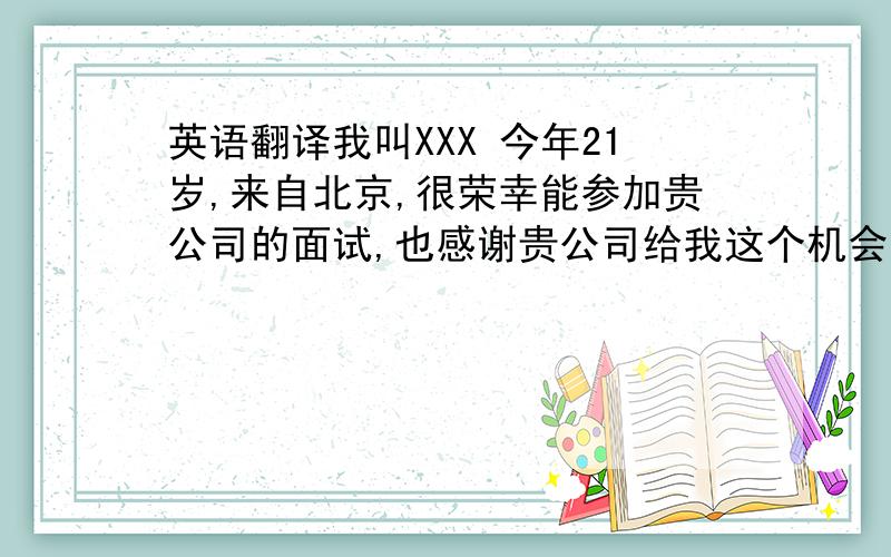 英语翻译我叫XXX 今年21岁,来自北京,很荣幸能参加贵公司的面试,也感谢贵公司给我这个机会,我之前有过工作经验,最近的一次是在中国国家博物馆.我以实习生的身份任职宴会接待.为期六个月