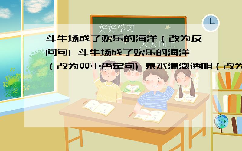 斗牛场成了欢乐的海洋（改为反问句) 斗牛场成了欢乐的海洋（改为双重否定句) 泉水清澈透明（改为比喻句）