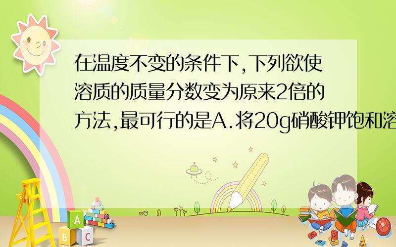 在温度不变的条件下,下列欲使溶质的质量分数变为原来2倍的方法,最可行的是A.将20g硝酸钾饱和溶液蒸发掉10g水B.将20g硝酸钾不饱和溶液蒸发掉10g水C.在10g10﹪的硝酸钾溶液中,加入5g40﹪的硝酸