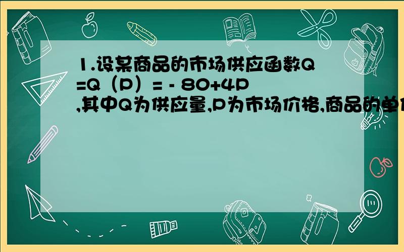 1.设某商品的市场供应函数Q=Q（P）= - 80+4P,其中Q为供应量,P为市场价格,商品的单位生产成本是1.5元,试建立利润L与市场价格P的函数关系式.2.设生产与销售某种商品的总收益函数R是产量Q的二次