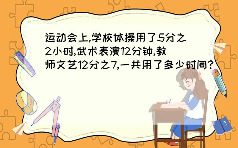 运动会上,学校体操用了5分之2小时,武术表演12分钟,教师文艺12分之7,一共用了多少时间?