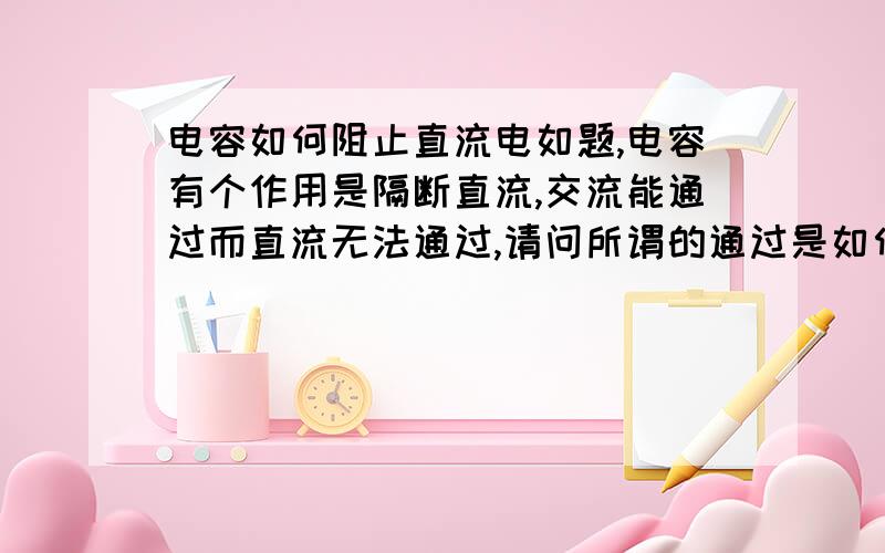 电容如何阻止直流电如题,电容有个作用是隔断直流,交流能通过而直流无法通过,请问所谓的通过是如何通过?又是如何阻止电容也是正负电子聚集在两极板上,撤掉电源时电容对回路放电,我弄