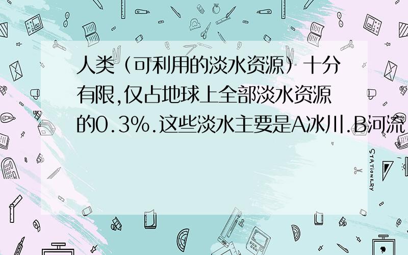 人类（可利用的淡水资源）十分有限,仅占地球上全部淡水资源的0.3%.这些淡水主要是A冰川.B河流、湖泊、沼泽水C地下水D大气水.