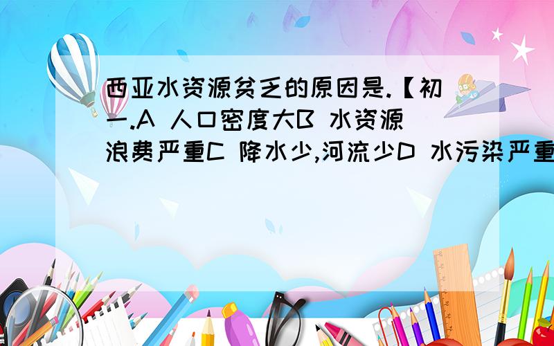 西亚水资源贫乏的原因是.【初一.A 人口密度大B 水资源浪费严重C 降水少,河流少D 水污染严重