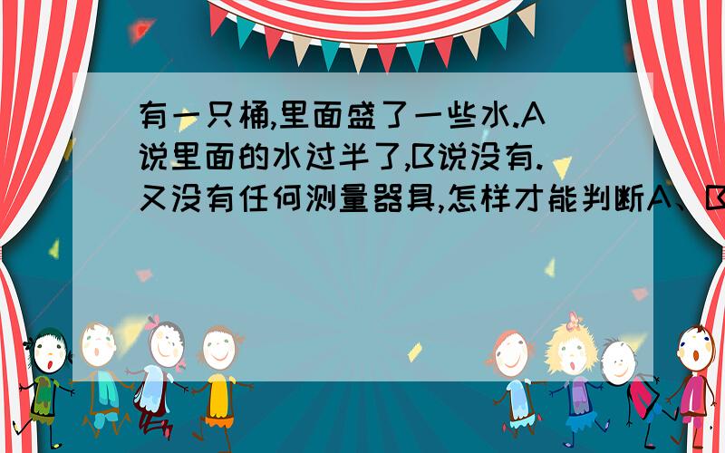 有一只桶,里面盛了一些水.A说里面的水过半了,B说没有.又没有任何测量器具,怎样才能判断A、B谁说的对