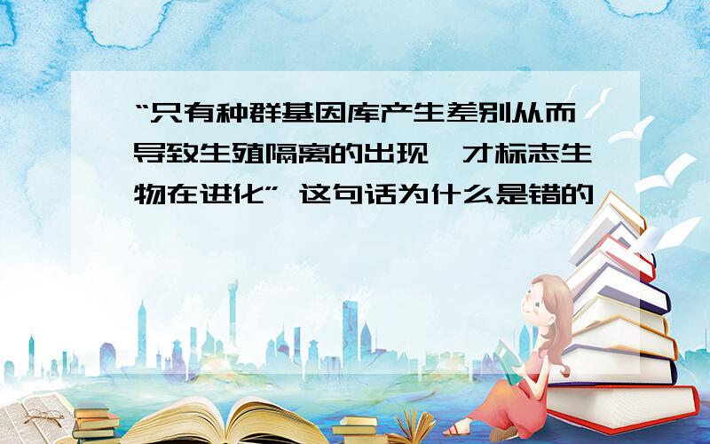 “只有种群基因库产生差别从而导致生殖隔离的出现,才标志生物在进化” 这句话为什么是错的