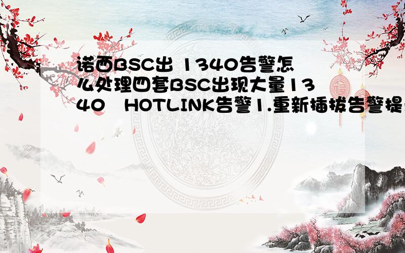 诺西BSC出 1340告警怎么处理四套BSC出现大量1340　HOTLINK告警1.重新插拔告警提示第七块SW256B板件HOTLINK线,告警仍然存在.2.更换到TC　　的30.31.32.33四根线,告警仍然存在.3.更换SBMUX板件和第七块SW25