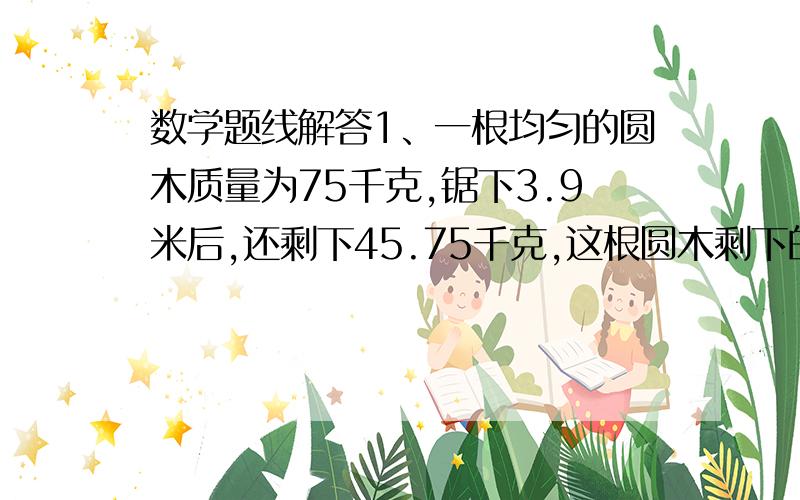 数学题线解答1、一根均匀的圆木质量为75千克,锯下3.9米后,还剩下45.75千克,这根圆木剩下的还有多长?2、一辆小汽车和一辆摩托车同时从甲城开往相距374.4千米的乙城.当摩托车到达乙城时,小