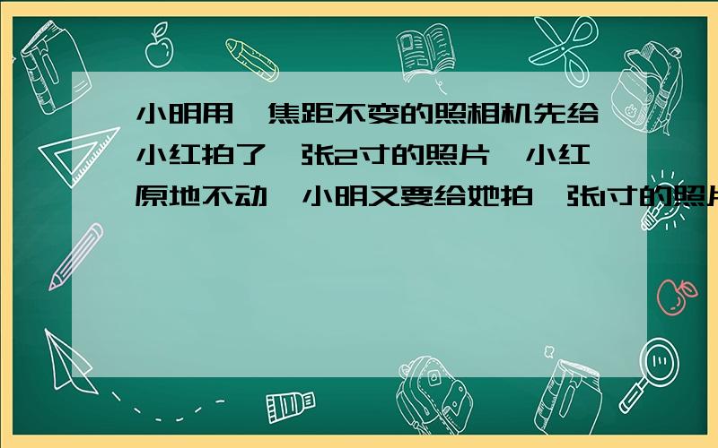 小明用一焦距不变的照相机先给小红拍了一张2寸的照片,小红原地不动,小明又要给她拍一张1寸的照片,正确的操作是（）A.小明将相机向后移,并使镜头往里缩 B.小明将相机向前移,镜头往前伸