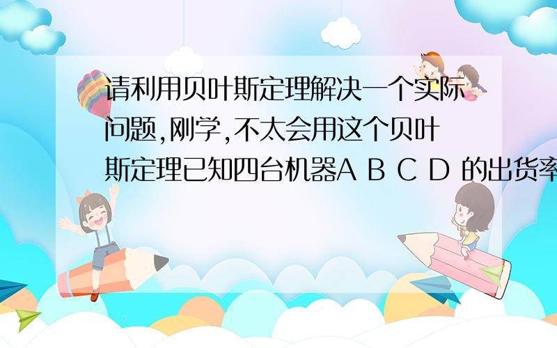 请利用贝叶斯定理解决一个实际问题,刚学,不太会用这个贝叶斯定理已知四台机器A B C D 的出货率分别为25%,25%,25%,25%,四台机器的出货不良率分别为3%,1%,1%,1%.问若出现一个不良品,该产品从A机器