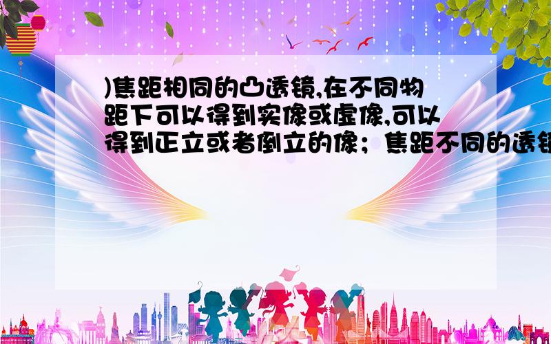 )焦距相同的凸透镜,在不同物距下可以得到实像或虚像,可以得到正立或者倒立的像；焦距不同的透镜,在物距)焦距相同的凸透镜，在不同物距下可以得到实像或虚像，可以得到正立或者倒立