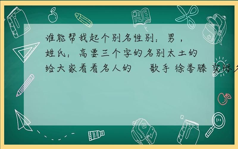 谁能帮我起个别名性别：男 ,姓氏：高要三个字的名别太土的给大家看看名人的     歌手 徐誉滕 实际名 徐海演员 张嘉译 实际名 张小童我感觉他们的艺名很好听 原名很土...另外 我的英文名