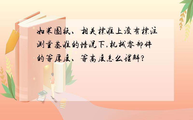 如果图纸、相关标准上没有标注测量基准的情况下,机械零部件的等厚度、等高度怎么理解?