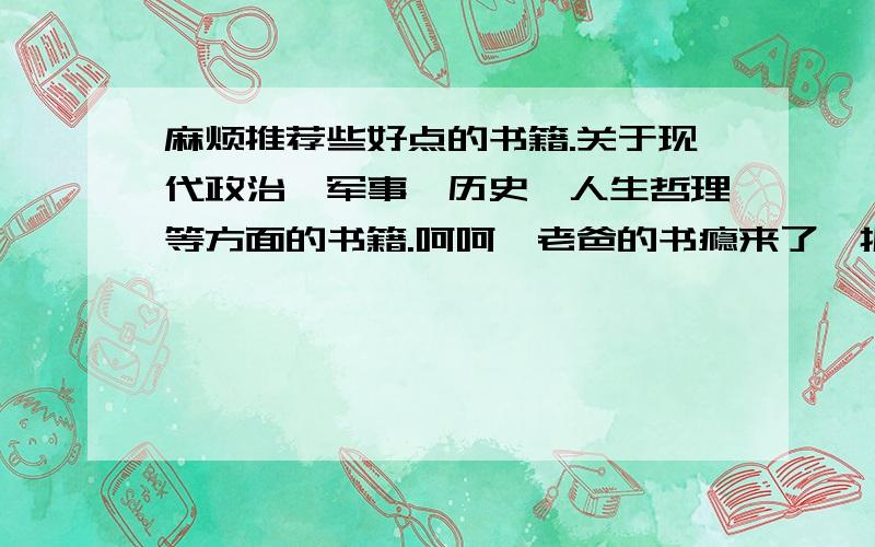 麻烦推荐些好点的书籍.关于现代政治、军事、历史、人生哲理等方面的书籍.呵呵,老爸的书瘾来了,抓住机会好好为老爸服务,但只知其兴趣,不知道什么书比较好,分没有了555555 还请各位帮忙