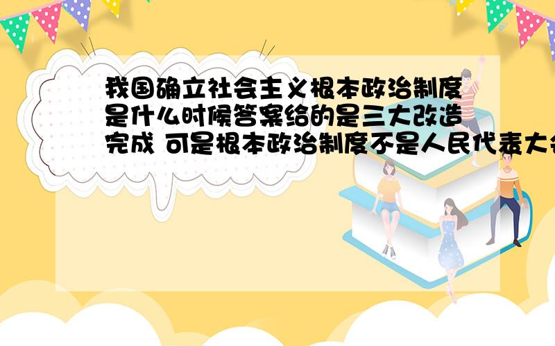 我国确立社会主义根本政治制度是什么时候答案给的是三大改造完成 可是根本政治制度不是人民代表大会制度 不应该是第一部宪法发布吗 求真相