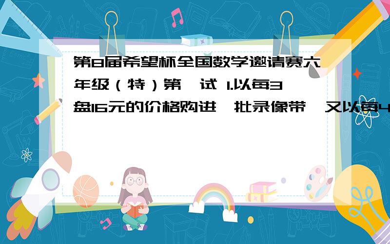 第8届希望杯全国数学邀请赛六年级（特）第一试 1.以每3盘16元的价格购进一批录像带,又以每4盘12元购进比前一批多1倍的录像带,最后以每3盘K元全部售出,收益20%.这里,k=（ ）元.2.如图是一个