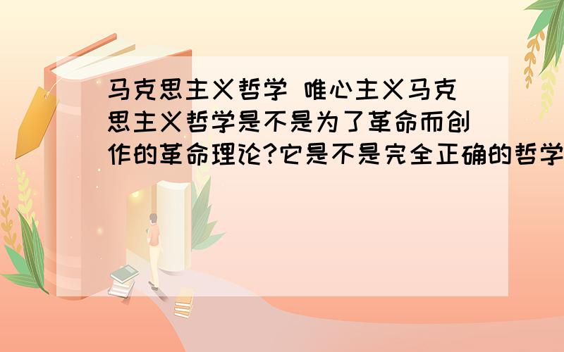 马克思主义哲学 唯心主义马克思主义哲学是不是为了革命而创作的革命理论?它是不是完全正确的哲学理论?是哲学的终极形态?是不是世界真的象马克思所说的是物质的?唯心主义是不是只是