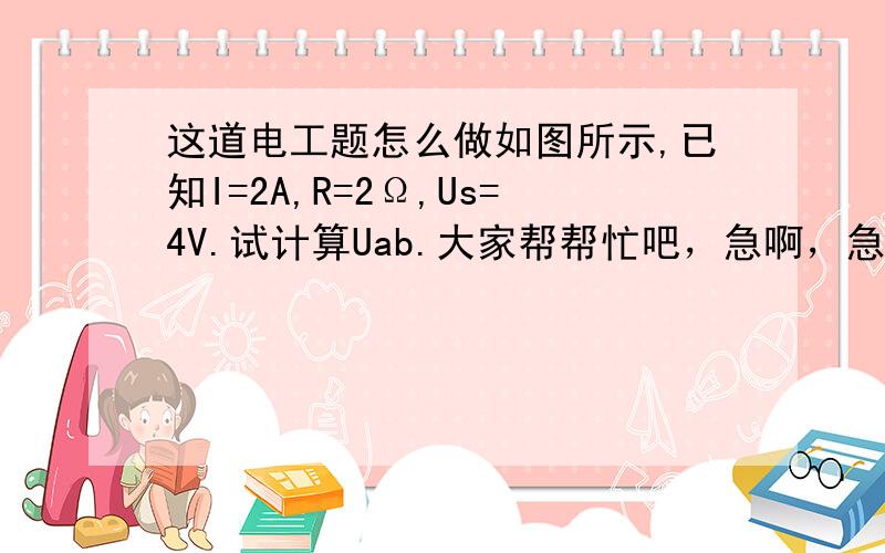 这道电工题怎么做如图所示,已知I=2A,R=2Ω,Us=4V.试计算Uab.大家帮帮忙吧，急啊，急啊，拜托了。。。