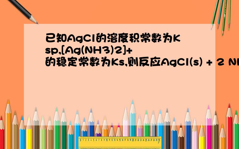 已知AgCl的溶度积常数为Ksp,[Ag(NH3)2]+的稳定常数为Ks,则反应AgCl(s) + 2 NH3 = [Ag(NH3)2]+ + Cl-的平衡常数 K为A.KsKsp B.1/ KsKsp C.Ks/Ksp D.Ksp/Ks