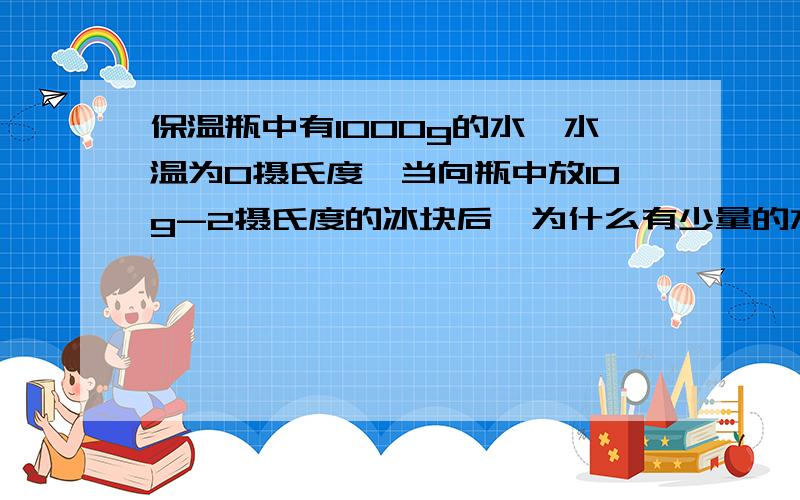 保温瓶中有1000g的水,水温为0摄氏度,当向瓶中放10g-2摄氏度的冰块后,为什么有少量的水结成冰?水的温度是0摄氏度,而放入的冰的温度是　－2摄氏度,所以冰会从周围的水中吸热而使部分水变成