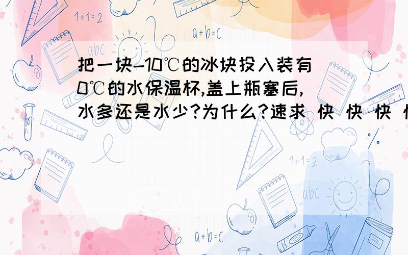 把一块-10℃的冰块投入装有0℃的水保温杯,盖上瓶塞后,水多还是水少?为什么?速求 快 快 快 快 快 快 快 快 快 快 快 快 快 快