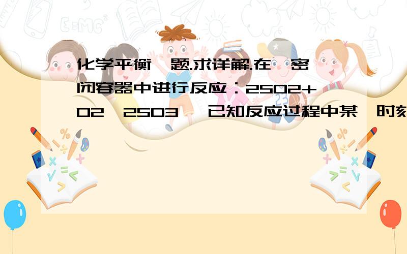 化学平衡一题.求详解.在一密闭容器中进行反应：2SO2+O2→2SO3 ,已知反应过程中某一时刻SO2、O2、SO3的浓度分别为0.3mol/L、0.1mol/L、0.2mol/L,当反应达平衡时,可能存在的数据是　　A.SO2为0.4mol/L、O2