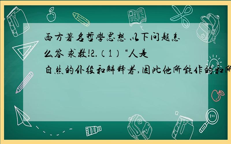 西方著名哲学思想 以下问题怎么答 求教!2．（1）“人是自然的仆役和解释者,因此他所能作的和所能了解的,就是他在事实上或在思想上对于自然过程所见到的那么多,也就只是那么多.过此,他