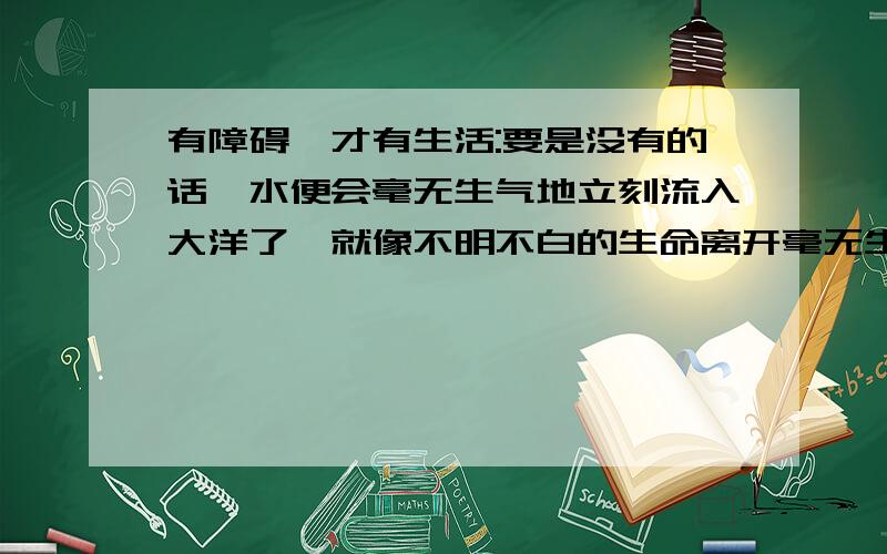 有障碍,才有生活:要是没有的话,水便会毫无生气地立刻流入大洋了,就像不明不白的生命离开毫无生气的机体要求仿写句子