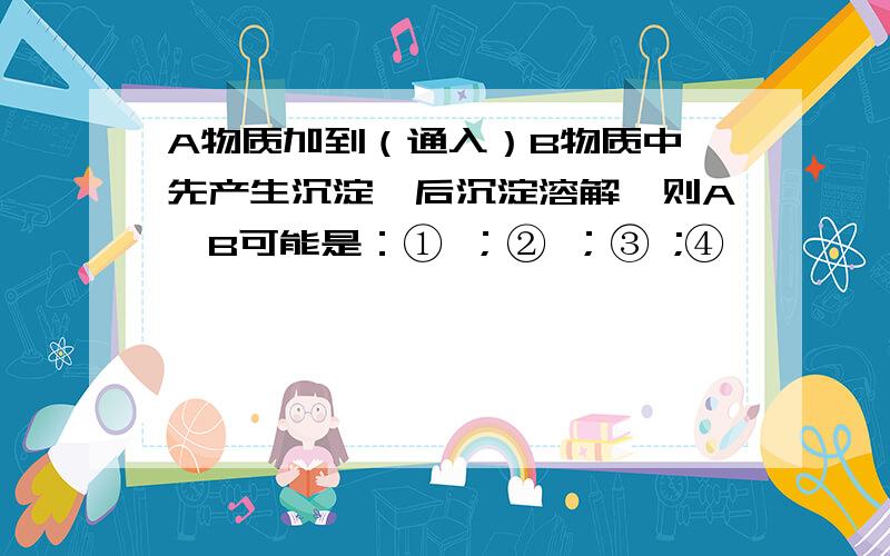 A物质加到（通入）B物质中,先产生沉淀,后沉淀溶解,则A、B可能是：① ；② ；③ ;④