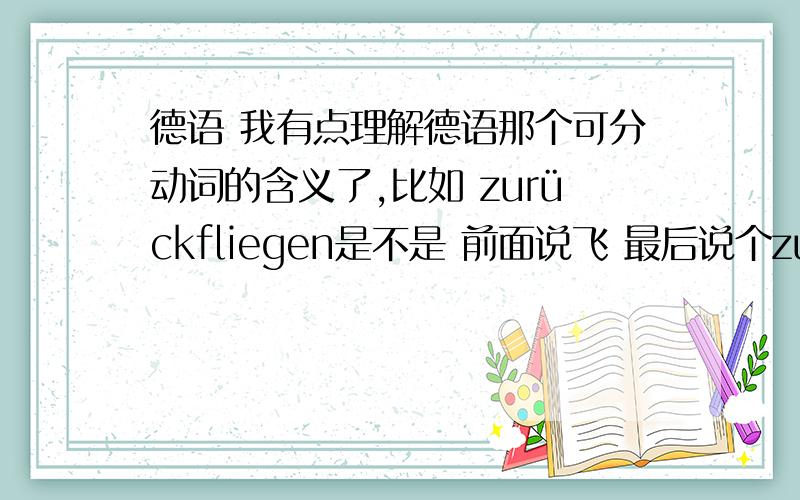 德语 我有点理解德语那个可分动词的含义了,比如 zurückfliegen是不是 前面说飞 最后说个zurück,就是飞回,如果可分前缀变成别的类似方向感的词,就是往别的地方飞的感觉,是这意思吧.