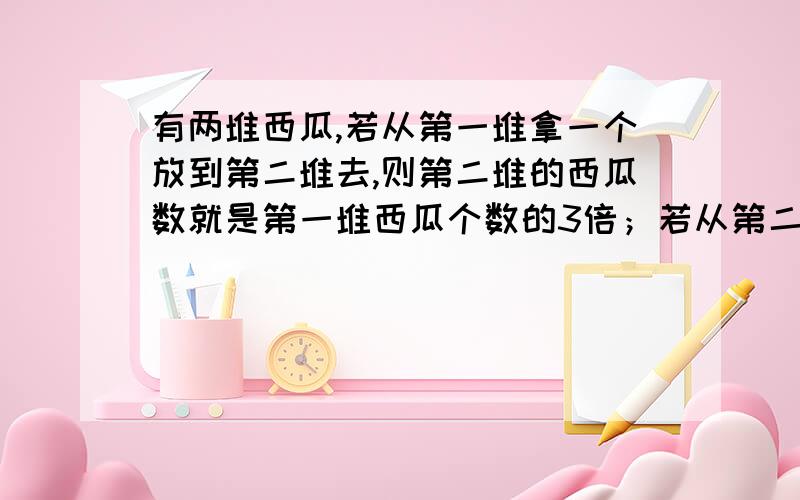 有两堆西瓜,若从第一堆拿一个放到第二堆去,则第二堆的西瓜数就是第一堆西瓜个数的3倍；若从第二堆拿两个放