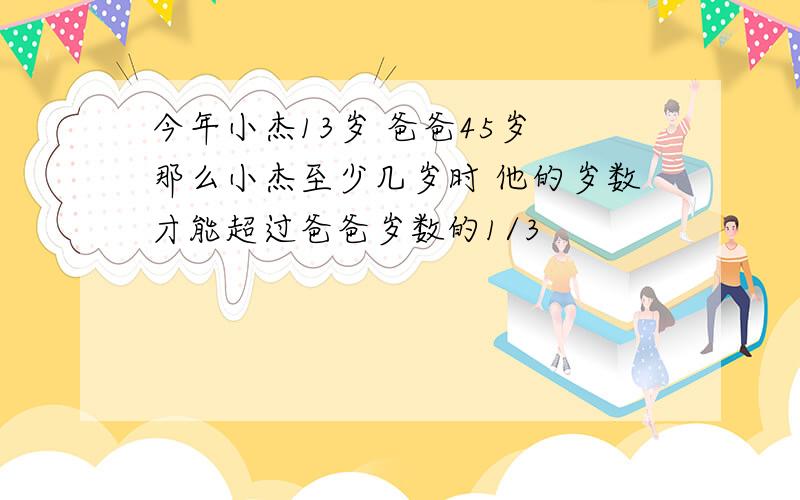 今年小杰13岁 爸爸45岁 那么小杰至少几岁时 他的岁数才能超过爸爸岁数的1/3