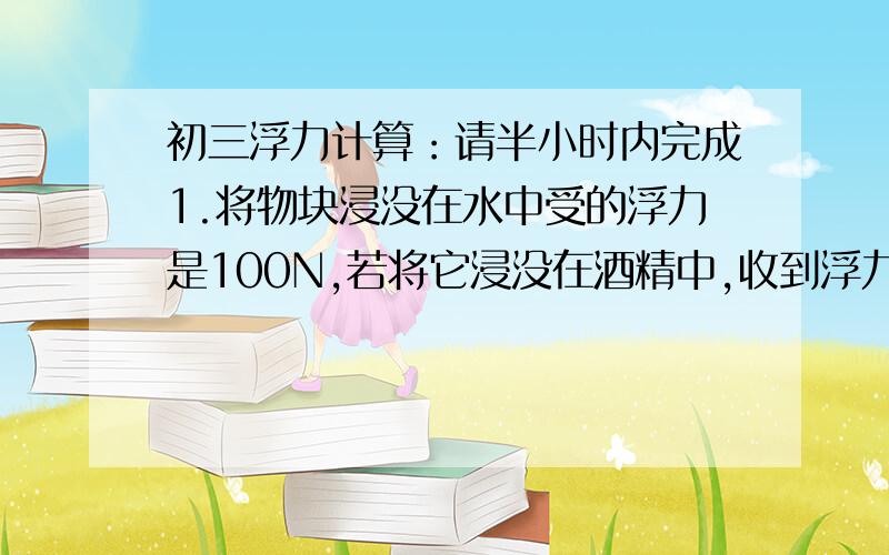 初三浮力计算：请半小时内完成1.将物块浸没在水中受的浮力是100N,若将它浸没在酒精中,收到浮力多少?2.一物块浮在水面时,有5分之2的体积露出水面,浮在另一种液体时有3分之2露出液面,求物