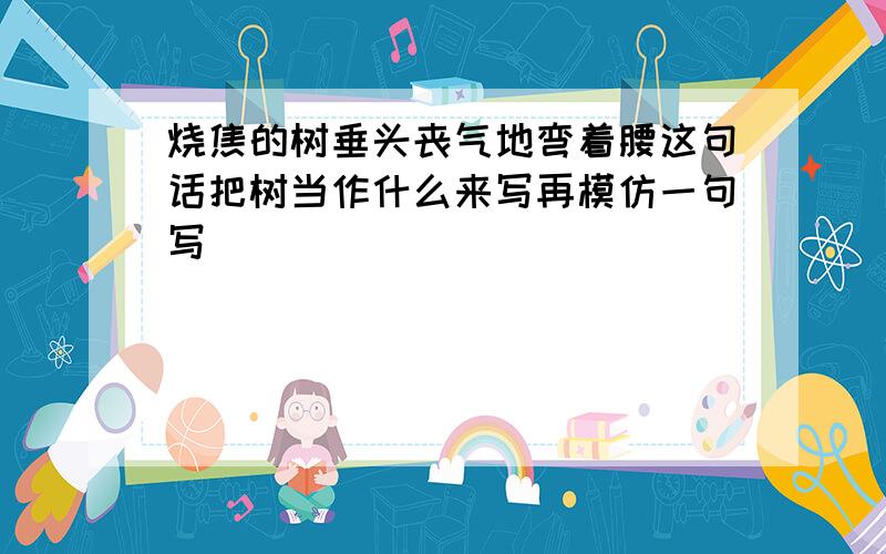 烧焦的树垂头丧气地弯着腰这句话把树当作什么来写再模仿一句写